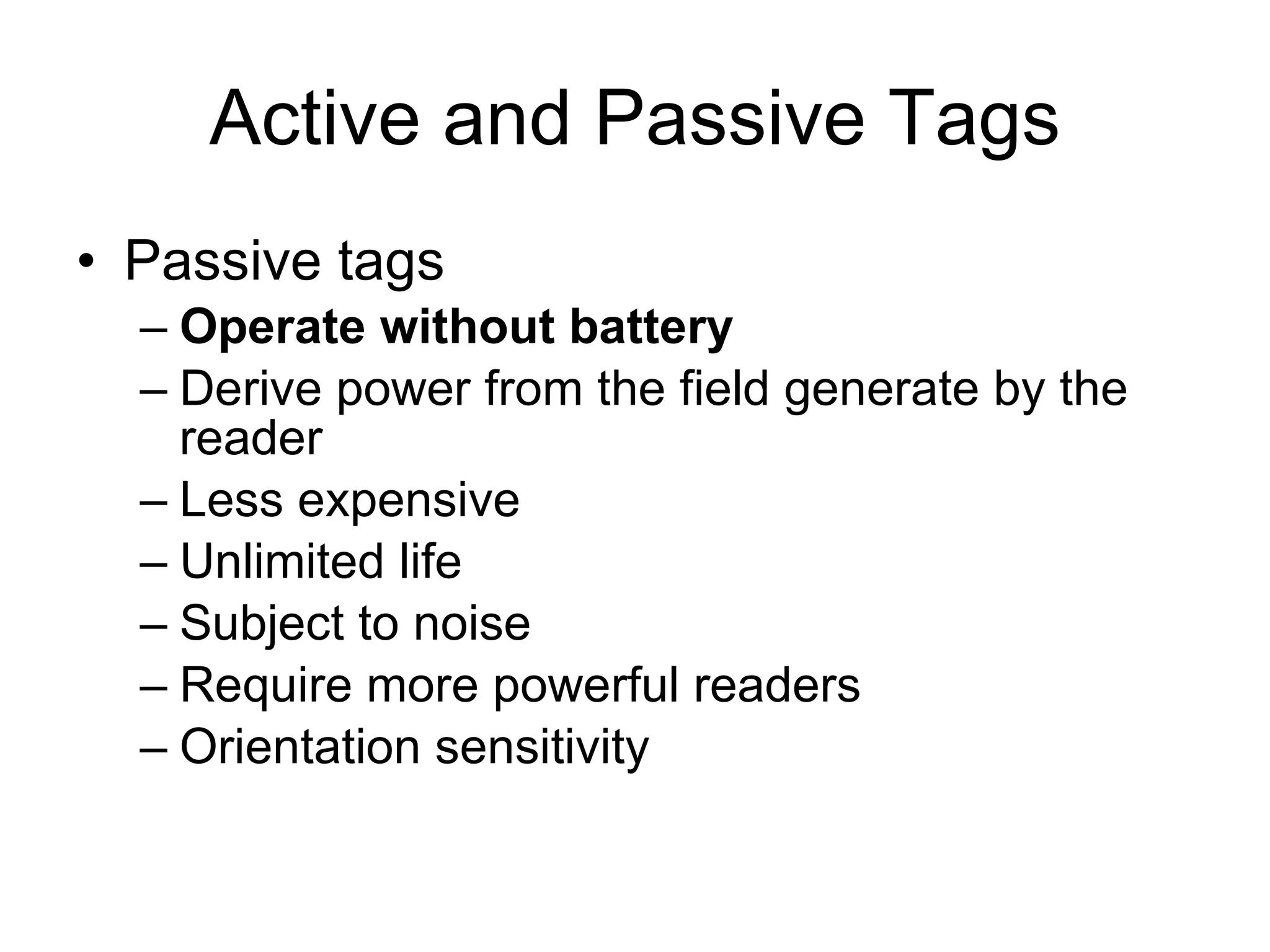 Active and Passive Tags Passive tags Operate without battery Derive power from the field generate by the reader Less expensive Unlimited life Subject to noise Require more powerful readers Orientation sensitivity 