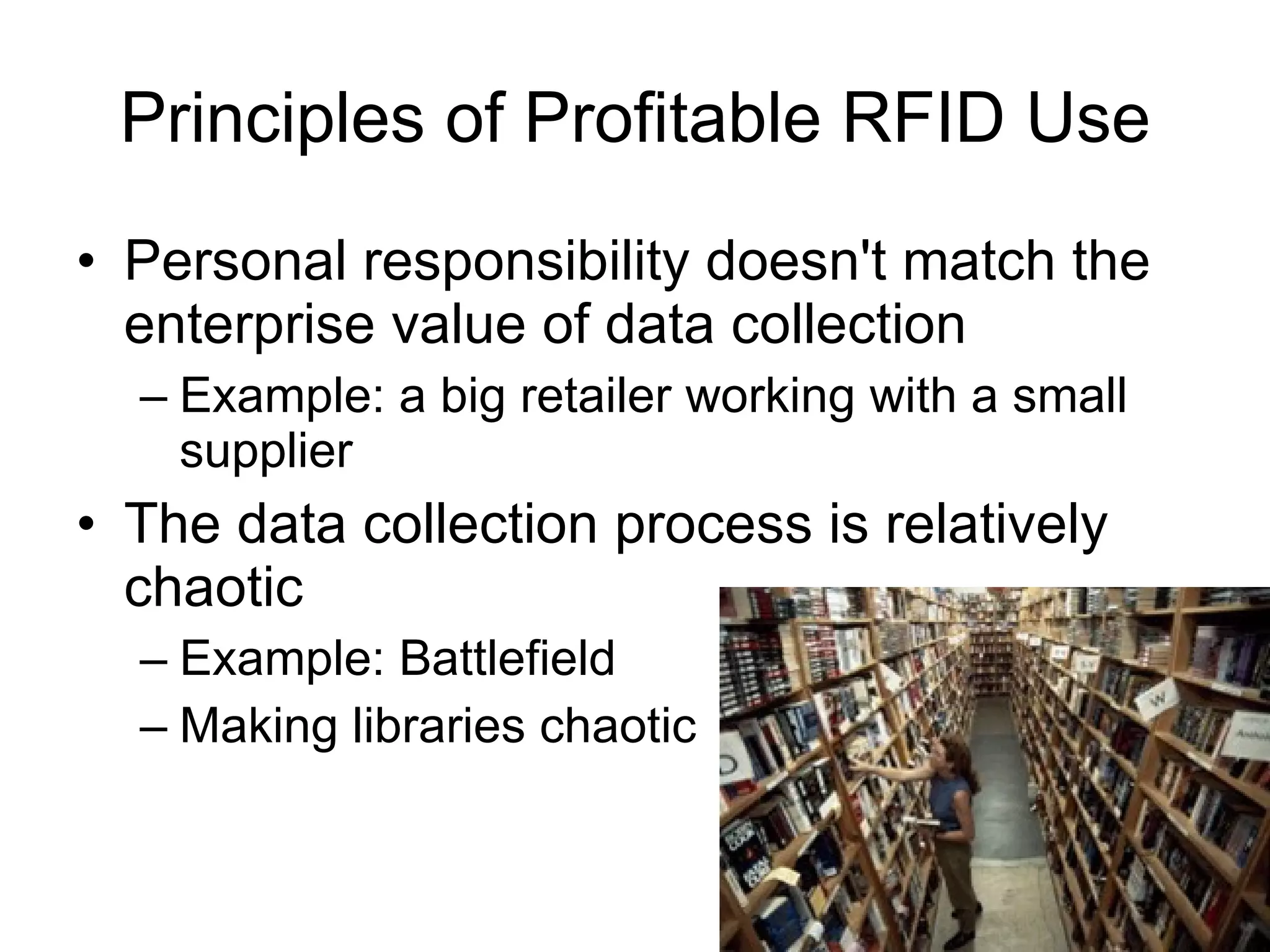 Principles of Profitable RFID Use Personal responsibility doesn't match the enterprise value of data collection Example: a big retailer working with a small supplier The data collection process is relatively chaotic Example: Battlefield Making libraries chaotic 