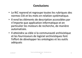 Conclusions
• Le RiC reprend et regroupe toutes les rubriques des
normes CIA et les mets en relation systématique.
• Il rend les éléments de description accessibles par
n’importe que application informatique et en
particulier les moteurs de recherche, de manière
automatisée.automatisée.
• Il atteindra sa cible si la communauté archivistique
et les fournisseurs de logiciel archivistiques font
l’effort de développer les ontologies et les outils
adéquats
11.09.2017
Forum archiviste genevois - Introduction au
RiC
12
 