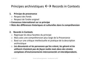 Principes archivistiques  Records in Contexts
1. Principe de provenance
o Respect des fonds
o Respect de l’ordre originel
• Consensus international sur ce principe
• Mais des différences historiques et culturelles dans la compréhension
2. Records in Contexts
11.09.2017 4Forum archiviste genevois - Introduction au RiC
2. Records in Contexts
o Regroupe les deux facettes du principe
o Mais avec une compréhension plus large de la Provenance
o Basé sur une critique intellectuelle et pratique de la description
archivistique
o Les documents et les personnes qui les créent, les gèrent et les
utilisent n’existent pas de façon isolée mais dans des strates
complexes d’environnements interconnectés et interdépendants.
 
