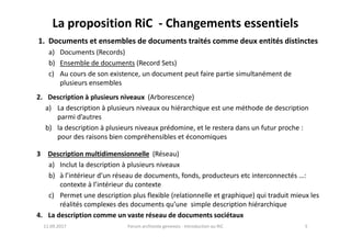 La proposition RiC - Changements essentiels
1. Documents et ensembles de documents traités comme deux entités distinctes
a) Documents (Records)
b) Ensemble de documents (Record Sets)
c) Au cours de son existence, un document peut faire partie simultanément de
plusieurs ensembles
2. Description à plusieurs niveaux (Arborescence)
a) La description à plusieurs niveaux ou hiérarchique est une méthode de description
parmi d’autres
b) la description à plusieurs niveaux prédomine, et le restera dans un futur proche :
11.09.2017 5Forum archiviste genevois - Introduction au RiC
b) la description à plusieurs niveaux prédomine, et le restera dans un futur proche :
pour des raisons bien compréhensibles et économiques
3 Description multidimensionnelle (Réseau)
a) Inclut la description à plusieurs niveaux
b) à l’intérieur d’un réseau de documents, fonds, producteurs etc interconnectés …:
contexte à l’intérieur du contexte
c) Permet une description plus flexible (relationnelle et graphique) qui traduit mieux les
réalités complexes des documents qu’une simple description hiérarchique
4. La description comme un vaste réseau de documents sociétaux
 