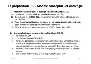 La proposition RiC - Modèle conceptuel et ontologie
1. Modèle Conceptuel pour la description archivistique (RiC-CM)
a) Le Modèle Conceptuel lie les standards actuels de l’ICA
b) Documente les entités clés de la description archivistique et les propriétés
de chacune
c) Avec des schémas illustrant comment les composants sont reliés entre eux
pour former une description archivistique complète
d) RiC-CM est soumis à commentaire jusqu’au 31 Décembre 2016.
2. Une ontologie pour la description archivistique (RiC-O)
11.09.2017 6Forum archiviste genevois - Introduction au RiC
2. Une ontologie pour la description archivistique (RiC-O)
a) Basée sur RiC-CM
b) Exprimée en langage W3C OWL
c) Reliera les concepts de la description archivistique aux concepts similaires
utilisés par les professionnels des domaines connexes à l’archivistique,
pour un accès intégré au patrimoine culturel (= Données ouvertes liées)
d) Permettra à la communauté archivistique d’y contribuer avec ses propres
termes
e) Une version de travail RiC-O sera disponible fin 2016 (???)
 