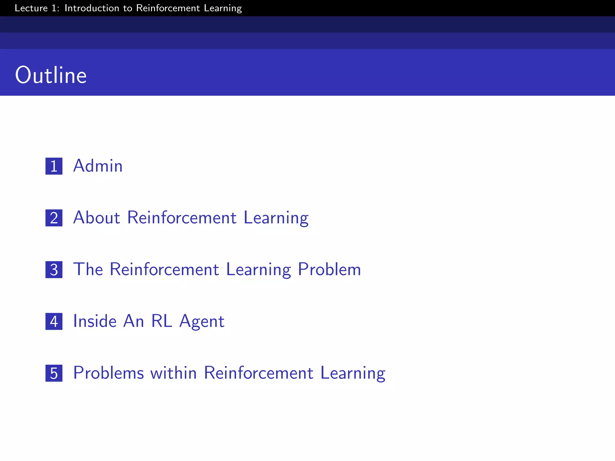 Lecture 1: Introduction to Reinforcement Learning
Outline
1 Admin
2 About Reinforcement Learning
3 The Reinforcement Learning Problem
4 Inside An RL Agent
5 Problems within Reinforcement Learning
 
