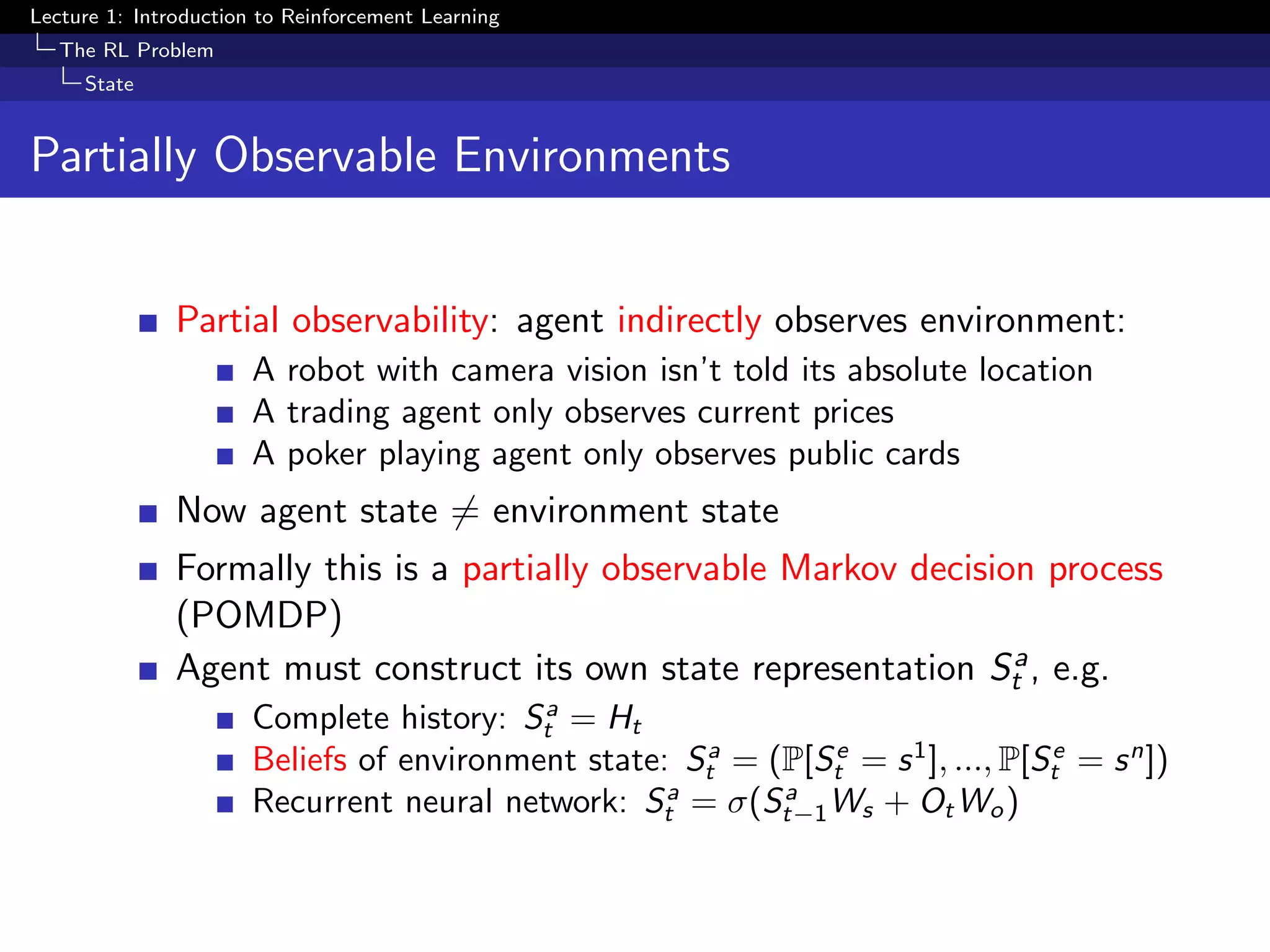 Lecture 1: Introduction to Reinforcement Learning
The RL Problem
State
Partially Observable Environments
Partial observability: agent indirectly observes environment:
A robot with camera vision isn’t told its absolute location
A trading agent only observes current prices
A poker playing agent only observes public cards
Now agent state = environment state
Formally this is a partially observable Markov decision process
(POMDP)
Agent must construct its own state representation Sa
t , e.g.
Complete history: Sa
t = Ht
Beliefs of environment state: Sa
t = (P[Se
t = s1
], ..., P[Se
t = sn
])
Recurrent neural network: Sa
t = σ(Sa
t−1Ws + OtWo)
 