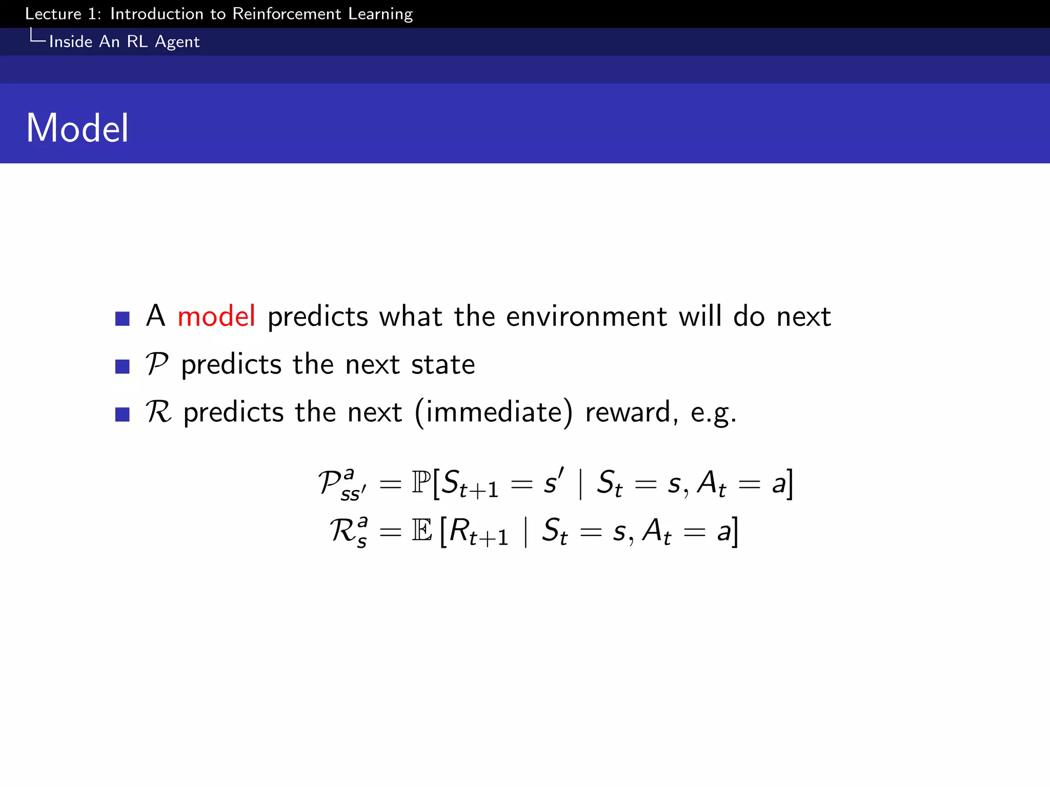 Lecture 1: Introduction to Reinforcement Learning
Inside An RL Agent
Model
A model predicts what the environment will do next
P predicts the next state
R predicts the next (immediate) reward, e.g.
Pa
ss = P[St+1 = s | St = s, At = a]
Ra
s = E [Rt+1 | St = s, At = a]
 