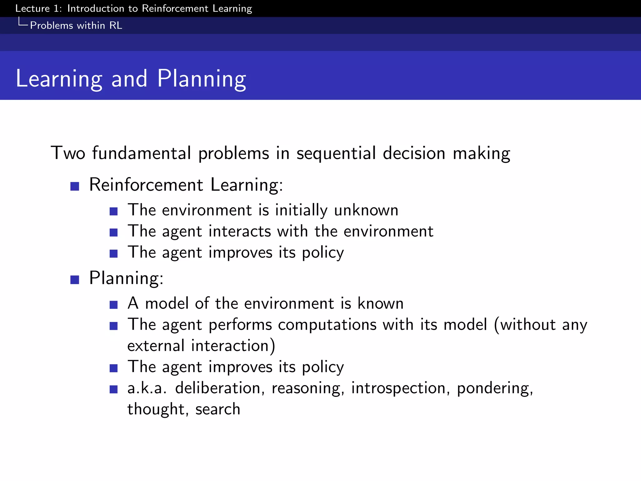 Lecture 1: Introduction to Reinforcement Learning
Problems within RL
Learning and Planning
Two fundamental problems in sequential decision making
Reinforcement Learning:
The environment is initially unknown
The agent interacts with the environment
The agent improves its policy
Planning:
A model of the environment is known
The agent performs computations with its model (without any
external interaction)
The agent improves its policy
a.k.a. deliberation, reasoning, introspection, pondering,
thought, search
 
