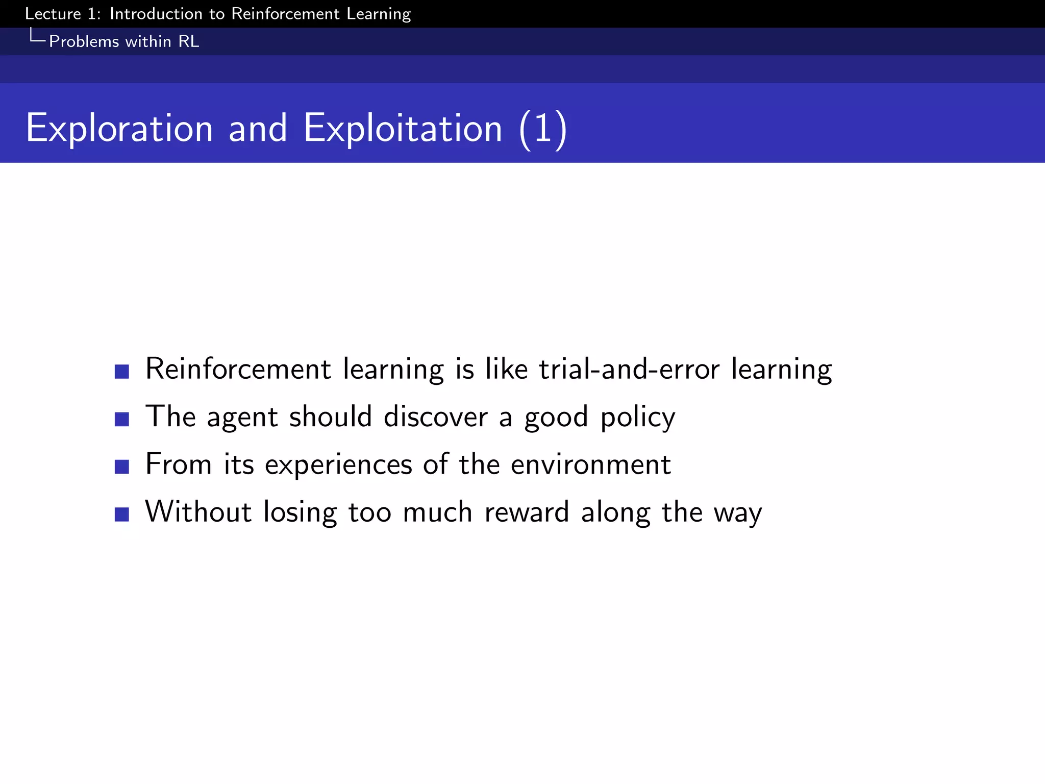 Lecture 1: Introduction to Reinforcement Learning
Problems within RL
Exploration and Exploitation (1)
Reinforcement learning is like trial-and-error learning
The agent should discover a good policy
From its experiences of the environment
Without losing too much reward along the way
 
