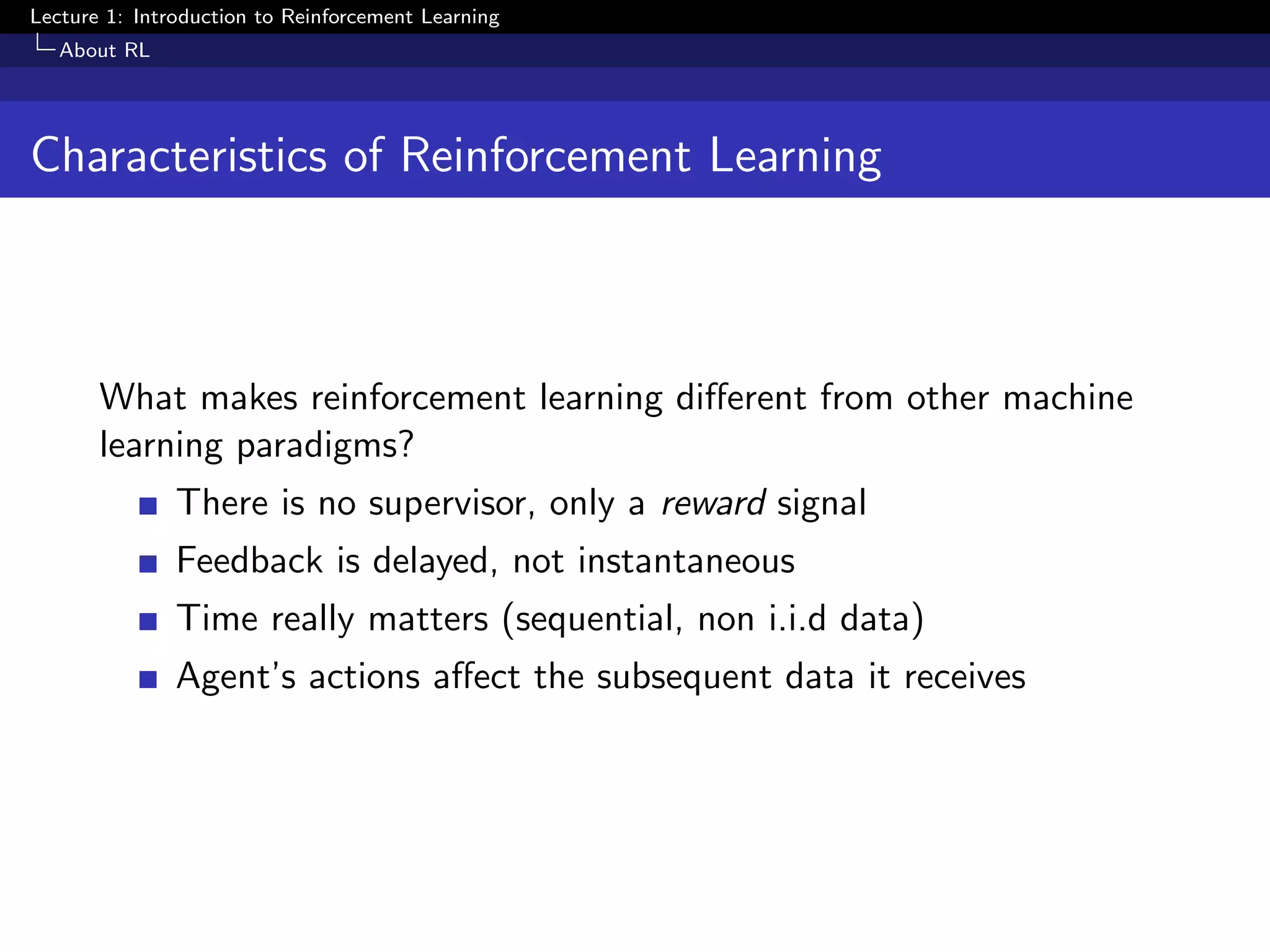 Lecture 1: Introduction to Reinforcement Learning
About RL
Characteristics of Reinforcement Learning
What makes reinforcement learning diﬀerent from other machine
learning paradigms?
There is no supervisor, only a reward signal
Feedback is delayed, not instantaneous
Time really matters (sequential, non i.i.d data)
Agent’s actions aﬀect the subsequent data it receives
 