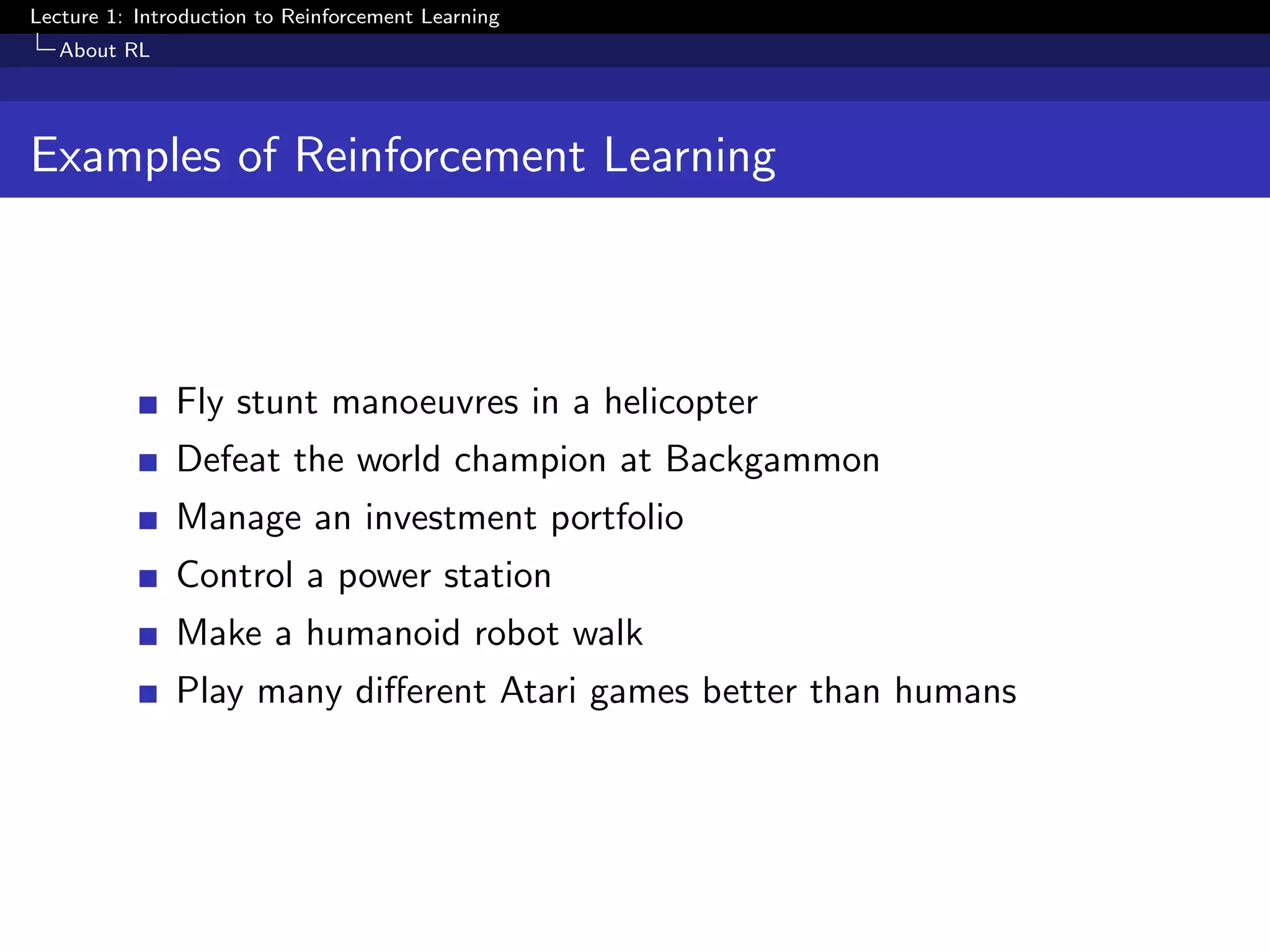 Lecture 1: Introduction to Reinforcement Learning
About RL
Examples of Reinforcement Learning
Fly stunt manoeuvres in a helicopter
Defeat the world champion at Backgammon
Manage an investment portfolio
Control a power station
Make a humanoid robot walk
Play many diﬀerent Atari games better than humans
 