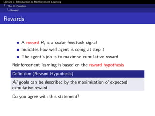 Lecture 1: Introduction to Reinforcement Learning
The RL Problem
Reward
Rewards
A reward Rt is a scalar feedback signal
Indicates how well agent is doing at step t
The agent’s job is to maximise cumulative reward
Reinforcement learning is based on the reward hypothesis
Deﬁnition (Reward Hypothesis)
All goals can be described by the maximisation of expected
cumulative reward
Do you agree with this statement?
 