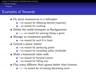 Lecture 1: Introduction to Reinforcement Learning
The RL Problem
Reward
Examples of Rewards
Fly stunt manoeuvres in a helicopter
+ve reward for following desired trajectory
−ve reward for crashing
Defeat the world champion at Backgammon
+/−ve reward for winning/losing a game
Manage an investment portfolio
+ve reward for each $ in bank
Control a power station
+ve reward for producing power
−ve reward for exceeding safety thresholds
Make a humanoid robot walk
+ve reward for forward motion
−ve reward for falling over
Play many diﬀerent Atari games better than humans
+/−ve reward for increasing/decreasing score
 