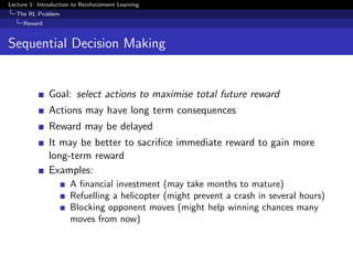 Lecture 1: Introduction to Reinforcement Learning
The RL Problem
Reward
Sequential Decision Making
Goal: select actions to maximise total future reward
Actions may have long term consequences
Reward may be delayed
It may be better to sacriﬁce immediate reward to gain more
long-term reward
Examples:
A ﬁnancial investment (may take months to mature)
Refuelling a helicopter (might prevent a crash in several hours)
Blocking opponent moves (might help winning chances many
moves from now)
 