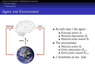 Lecture 1: Introduction to Reinforcement Learning
The RL Problem
Environments
Agent and Environment
observation
reward
action
At
Rt
Ot
At each step t the agent:
Executes action At
Receives observation Ot
Receives scalar reward Rt
The environment:
Receives action At
Emits observation Ot+1
Emits scalar reward Rt+1
t increments at env. step
 