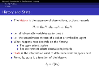Lecture 1: Introduction to Reinforcement Learning
The RL Problem
State
History and State
The history is the sequence of observations, actions, rewards
Ht = O1, R1, A1, ..., At−1, Ot, Rt
i.e. all observable variables up to time t
i.e. the sensorimotor stream of a robot or embodied agent
What happens next depends on the history:
The agent selects actions
The environment selects observations/rewards
State is the information used to determine what happens next
Formally, state is a function of the history:
St = f (Ht)
 