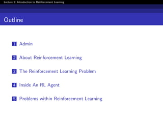 Lecture 1: Introduction to Reinforcement Learning
Outline
1 Admin
2 About Reinforcement Learning
3 The Reinforcement Learning Problem
4 Inside An RL Agent
5 Problems within Reinforcement Learning
 