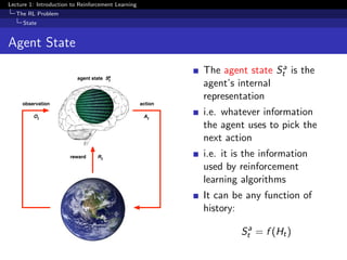 Lecture 1: Introduction to Reinforcement Learning
The RL Problem
State
Agent State
observation
reward
action
At
Rt
Ot
St
a
agent state
The agent state Sa
t is the
agent’s internal
representation
i.e. whatever information
the agent uses to pick the
next action
i.e. it is the information
used by reinforcement
learning algorithms
It can be any function of
history:
Sa
t = f (Ht)
 