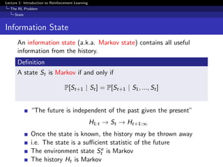 Lecture 1: Introduction to Reinforcement Learning
The RL Problem
State
Information State
An information state (a.k.a. Markov state) contains all useful
information from the history.
Deﬁnition
A state St is Markov if and only if
P[St+1 | St] = P[St+1 | S1, ..., St]
“The future is independent of the past given the present”
H1:t → St → Ht+1:∞
Once the state is known, the history may be thrown away
i.e. The state is a suﬃcient statistic of the future
The environment state Se
t is Markov
The history Ht is Markov
 