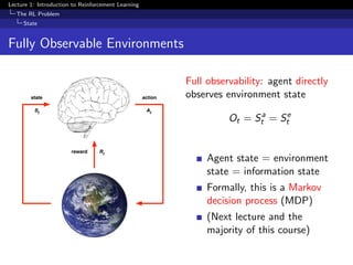 Lecture 1: Introduction to Reinforcement Learning
The RL Problem
State
Fully Observable Environments
state
reward
action
At
Rt
St
Full observability: agent directly
observes environment state
Ot = Sa
t = Se
t
Agent state = environment
state = information state
Formally, this is a Markov
decision process (MDP)
(Next lecture and the
majority of this course)
 