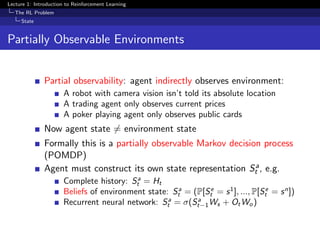 Lecture 1: Introduction to Reinforcement Learning
The RL Problem
State
Partially Observable Environments
Partial observability: agent indirectly observes environment:
A robot with camera vision isn’t told its absolute location
A trading agent only observes current prices
A poker playing agent only observes public cards
Now agent state = environment state
Formally this is a partially observable Markov decision process
(POMDP)
Agent must construct its own state representation Sa
t , e.g.
Complete history: Sa
t = Ht
Beliefs of environment state: Sa
t = (P[Se
t = s1
], ..., P[Se
t = sn
])
Recurrent neural network: Sa
t = σ(Sa
t−1Ws + OtWo)
 