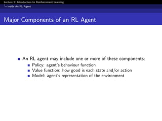 Lecture 1: Introduction to Reinforcement Learning
Inside An RL Agent
Major Components of an RL Agent
An RL agent may include one or more of these components:
Policy: agent’s behaviour function
Value function: how good is each state and/or action
Model: agent’s representation of the environment
 