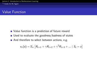 Lecture 1: Introduction to Reinforcement Learning
Inside An RL Agent
Value Function
Value function is a prediction of future reward
Used to evaluate the goodness/badness of states
And therefore to select between actions, e.g.
vπ(s) = Eπ Rt+1 + γRt+2 + γ2
Rt+3 + ... | St = s
 