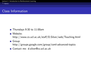 Lecture 1: Introduction to Reinforcement Learning
Admin
Class Information
Thursdays 9:30 to 11:00am
Website:
http://www.cs.ucl.ac.uk/staﬀ/D.Silver/web/Teaching.html
Group:
http://groups.google.com/group/csml-advanced-topics
Contact me: d.silver@cs.ucl.ac.uk
 