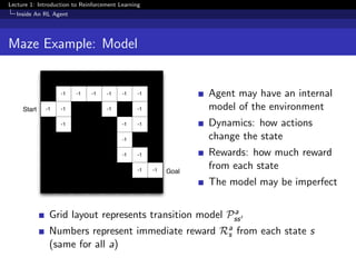 Lecture 1: Introduction to Reinforcement Learning
Inside An RL Agent
Maze Example: Model
-1 -1 -1 -1 -1 -1
-1 -1 -1 -1
-1 -1 -1
-1
-1 -1
-1 -1
Start
Goal
Agent may have an internal
model of the environment
Dynamics: how actions
change the state
Rewards: how much reward
from each state
The model may be imperfect
Grid layout represents transition model Pa
ss
Numbers represent immediate reward Ra
s from each state s
(same for all a)
 