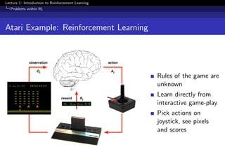 Lecture 1: Introduction to Reinforcement Learning
Problems within RL
Atari Example: Reinforcement Learning
observation
reward
action
At
Rt
Ot
Rules of the game are
unknown
Learn directly from
interactive game-play
Pick actions on
joystick, see pixels
and scores
 