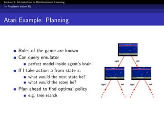 Lecture 1: Introduction to Reinforcement Learning
Problems within RL
Atari Example: Planning
Rules of the game are known
Can query emulator
perfect model inside agent’s brain
If I take action a from state s:
what would the next state be?
what would the score be?
Plan ahead to ﬁnd optimal policy
e.g. tree search
right left
right rightleft left
 