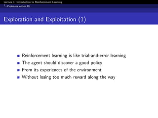 Lecture 1: Introduction to Reinforcement Learning
Problems within RL
Exploration and Exploitation (1)
Reinforcement learning is like trial-and-error learning
The agent should discover a good policy
From its experiences of the environment
Without losing too much reward along the way
 