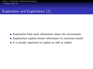 Lecture 1: Introduction to Reinforcement Learning
Problems within RL
Exploration and Exploitation (2)
Exploration ﬁnds more information about the environment
Exploitation exploits known information to maximise reward
It is usually important to explore as well as exploit
 