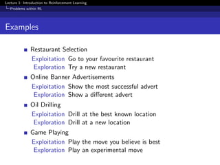 Lecture 1: Introduction to Reinforcement Learning
Problems within RL
Examples
Restaurant Selection
Exploitation Go to your favourite restaurant
Exploration Try a new restaurant
Online Banner Advertisements
Exploitation Show the most successful advert
Exploration Show a diﬀerent advert
Oil Drilling
Exploitation Drill at the best known location
Exploration Drill at a new location
Game Playing
Exploitation Play the move you believe is best
Exploration Play an experimental move
 
