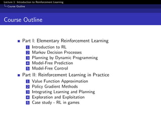 Lecture 1: Introduction to Reinforcement Learning
Course Outline
Course Outline
Part I: Elementary Reinforcement Learning
1 Introduction to RL
2 Markov Decision Processes
3 Planning by Dynamic Programming
4 Model-Free Prediction
5 Model-Free Control
Part II: Reinforcement Learning in Practice
1 Value Function Approximation
2 Policy Gradient Methods
3 Integrating Learning and Planning
4 Exploration and Exploitation
5 Case study - RL in games
 