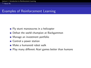 Lecture 1: Introduction to Reinforcement Learning
About RL
Examples of Reinforcement Learning
Fly stunt manoeuvres in a helicopter
Defeat the world champion at Backgammon
Manage an investment portfolio
Control a power station
Make a humanoid robot walk
Play many diﬀerent Atari games better than humans
 