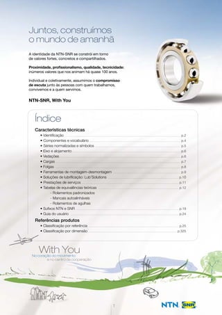 Juntos, construímos
o mundo de amanhã
A identidade da NTN-SNR se constrói em torno
de valores fortes, concretos e compartilhados.
Proximidade, profissionalismo, qualidade, tecnicidade:
inúmeros valores que nos animam há quase 100 anos.
Individual e coletivamente, assumimos o compromisso
de escuta junto às pessoas com quem trabalhamos,
convivemos e a quem servimos.
NTN-SNR, With You
With YouNo coração do movimento
e no centro da cooperação
1
Índice
Características técnicas
• Identificação……………………………………………………………………………………………………………………………………………………………………… p.2
• Componentes e vocabulário…………………………………………………………………………………………………………………………………… p.4
• Séries normalizadas e símbolos…………………………………………………………………………………………………………………………… p.5
• Eixo e alojamento…………………………………………………………………………………………………………………………………………………………… p.6
• Vedações……………………………………………………………………………………………………………………………………………………………………………… p.6
• Cargas…………………………………………………………………………………………………………………………………………………………………………………… p.7
• Folgas…………………………………………………………………………………………………………………………………………………………………………………… p.8
• Ferramentas de montagem-desmontagem………………………………………………………………………………………………… p.9
• Soluções de lubrificação: Lub’Solutions……………………………………………………………………………………………………… p.10
• Prestações de serviços…………………………………………………………………………………………………………………………………………… p.11
• Tabelas de equivalências teóricas …………………………………………………………………………………………………………………… p.12
- Rolamentos padronizados
- Mancais autoalinháveis
- Rolamentos de agulhas
• Sufixos NTN e SNR…………………………………………………………………………………………………………………………………………………… p.19
• Guia do usuário …………………………………………………………………………………………………………………………………………………………… p.24
Referências produtos
• Classificação por referência………………………………………………………………………………………………………………………………… p.25
• Classificação por dimensão……………………………………………………………………………………………………………………………… p.325
 