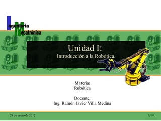 Unidad I :  Introducción a la Robótica. Materia: Robótica Docente: Ing. Ramón Javier Villa Medina 29 de enero de 2012 