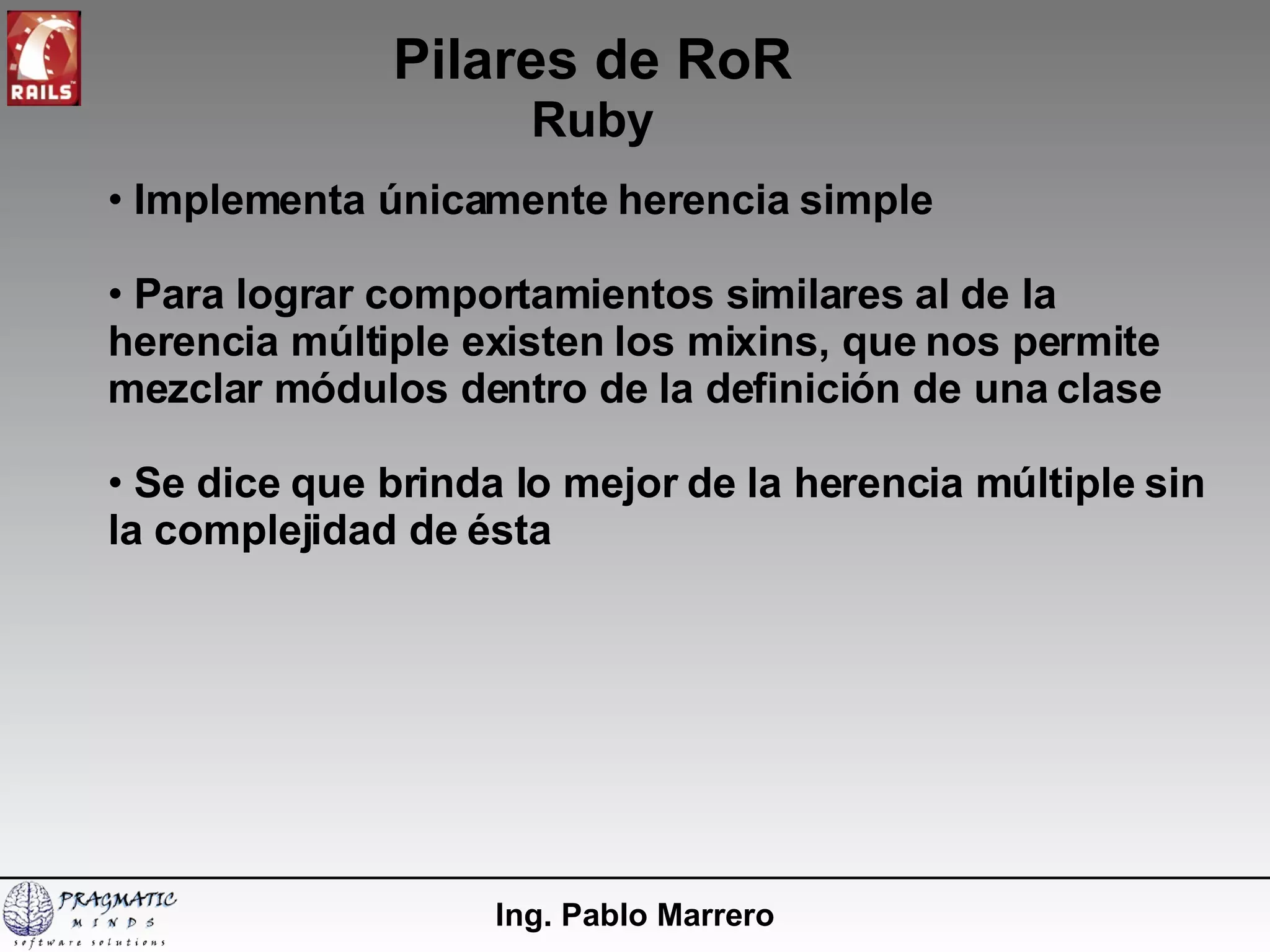 Pilares de RoR Ruby Ing. Pablo Marrero Implementa únicamente herencia simple Para lograr comportamientos similares al de la herencia múltiple existen los mixins, que nos permite mezclar módulos dentro de la definición de una clase Se dice que brinda lo mejor de la herencia múltiple sin la complejidad de ésta 