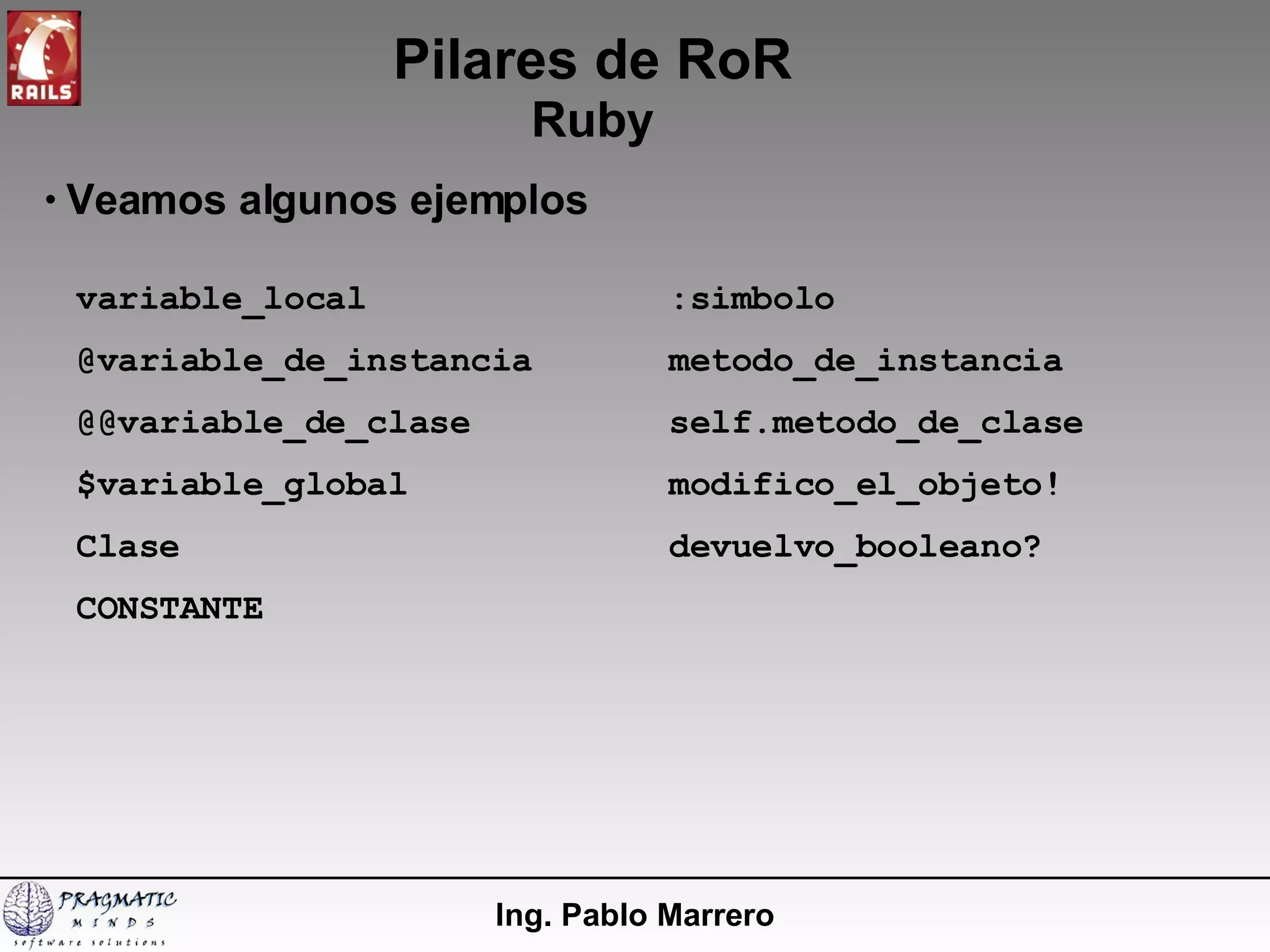 Pilares de RoR Ruby Ing. Pablo Marrero Veamos algunos ejemplos variable_local @variable_de_instancia @@variable_de_clase $variable_global Clase CONSTANTE :simbolo metodo_de_instancia self.metodo_de_clase modifico_el_objeto! devuelvo_booleano? 