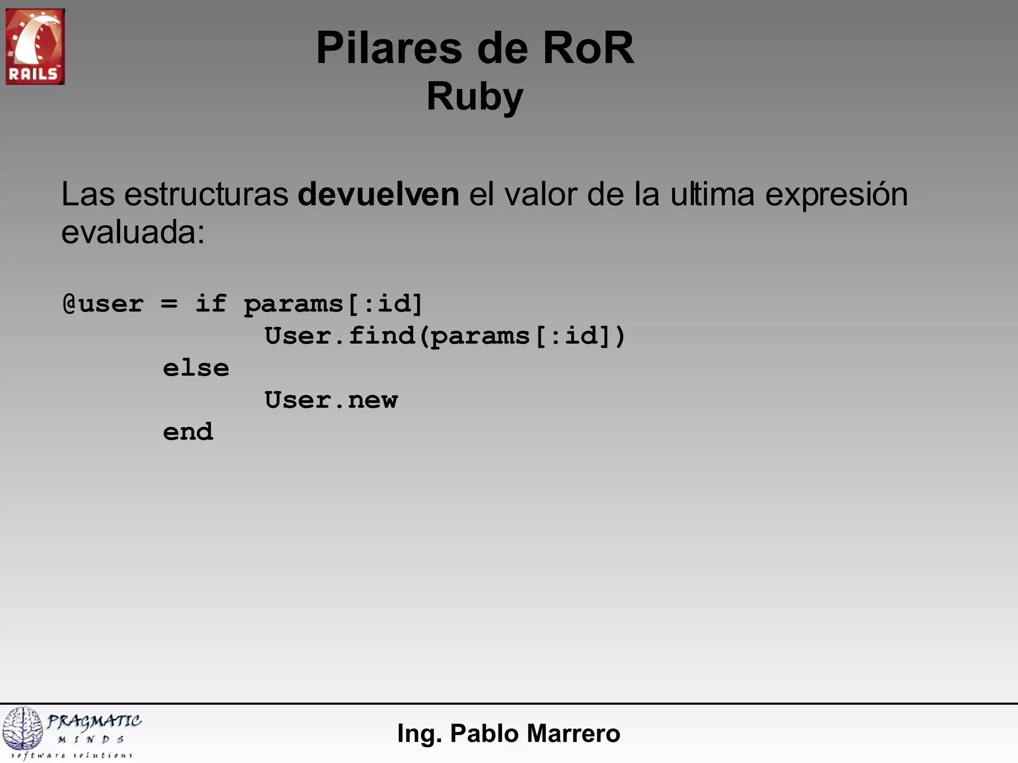 Pilares de RoR Ruby Ing. Pablo Marrero Las estructuras  devuelven  el valor de la ultima expresión evaluada: @user = if params[:id] User.find(params[:id]) else User.new end 