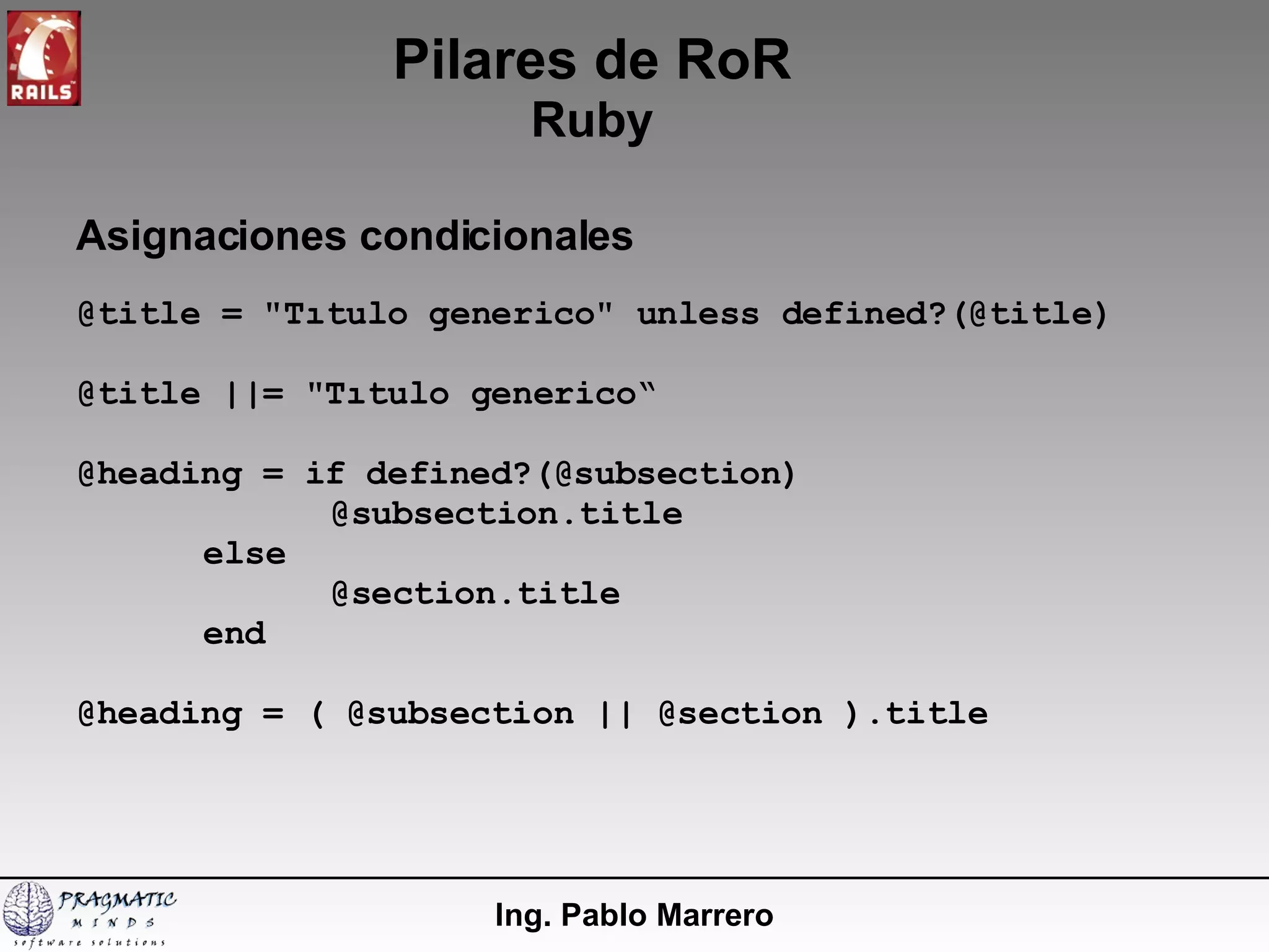 Pilares de RoR Ruby Ing. Pablo Marrero Asignaciones condicionales @title = "Tıtulo generico" unless defined?(@title) @title ||= "Tıtulo generico“ @heading = if defined?(@subsection) @subsection.title else @section.title end @heading = ( @subsection || @section ).title 