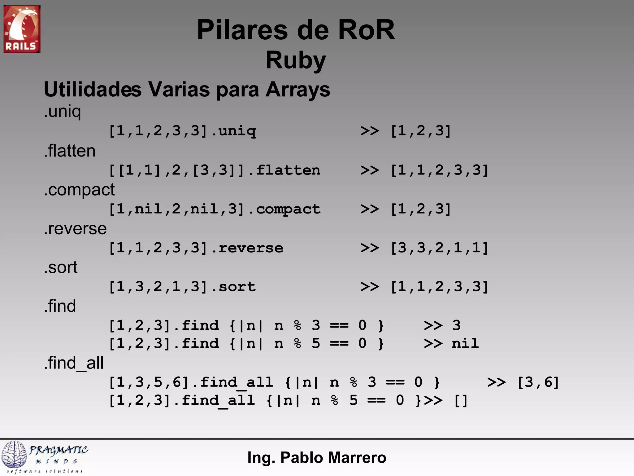 Pilares de RoR Ruby Ing. Pablo Marrero Utilidades Varias para Arrays .uniq [1,1,2,3,3].uniq >> [1,2,3] .flatten [[1,1],2,[3,3]].flatten >> [1,1,2,3,3] .compact [1,nil,2,nil,3].compact >> [1,2,3] .reverse [1,1,2,3,3].reverse >> [3,3,2,1,1] .sort [1,3,2,1,3].sort >> [1,1,2,3,3] .find [1,2,3].find {|n| n % 3 == 0 } >> 3 [1,2,3].find {|n| n % 5 == 0 } >> nil .find_all [1,3,5,6].find_all {|n| n % 3 == 0 } >> [3,6] [1,2,3].find_all {|n| n % 5 == 0 } >> [] 