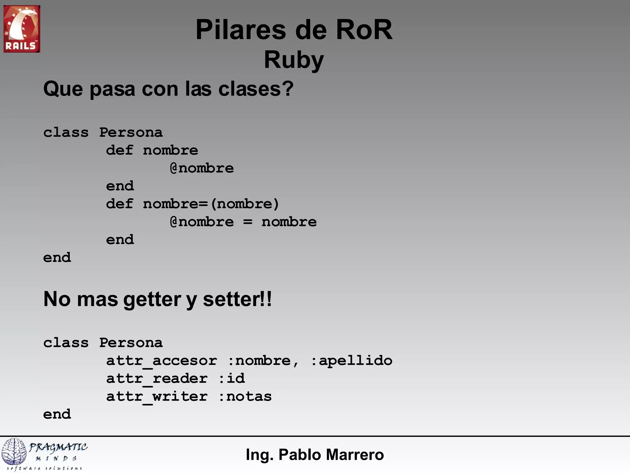 Pilares de RoR Ruby Ing. Pablo Marrero Que pasa con las clases? class Persona def nombre @nombre end def nombre=(nombre) @nombre = nombre end end No mas getter y setter!! class Persona attr_accesor :nombre, :apellido attr_reader :id attr_writer :notas end 