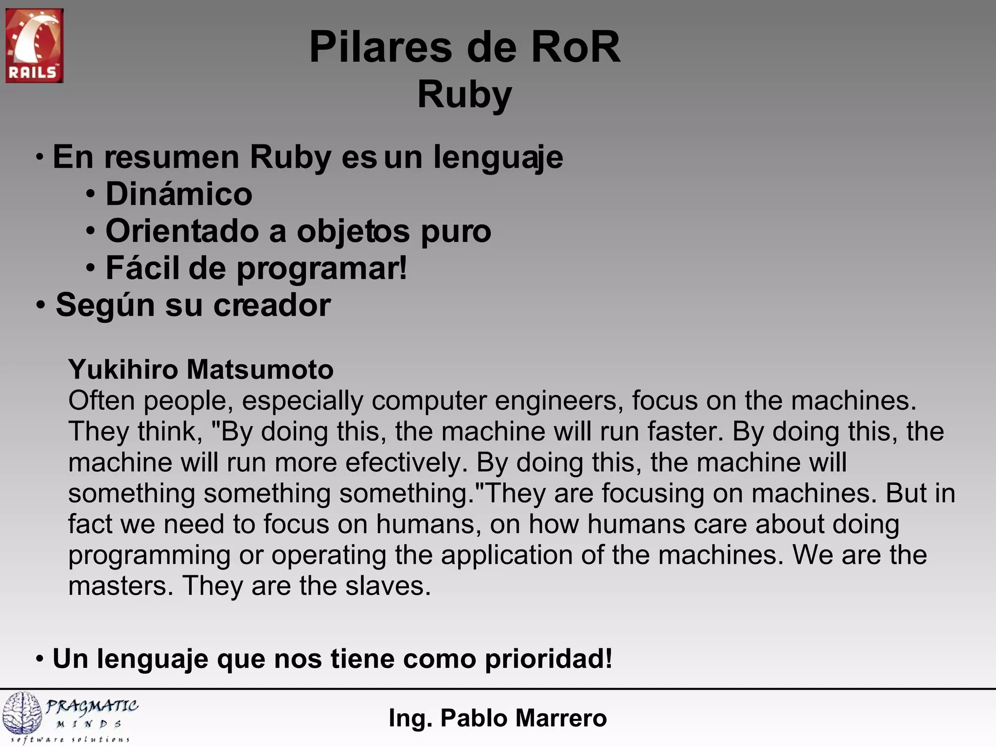 Pilares de RoR Ruby Ing. Pablo Marrero En resumen Ruby es un lenguaje Dinámico Orientado a objetos puro Fácil de programar! Según su creador Yukihiro Matsumoto Often people, especially computer engineers, focus on the machines. They think, "By doing this, the machine will run faster. By doing this, the machine will run more efectively. By doing this, the machine will something something something."They are focusing on machines. But in fact we need to focus on humans, on how humans care about doing programming or operating the application of the machines. We are the masters. They are the slaves. Un lenguaje que nos tiene como prioridad! 