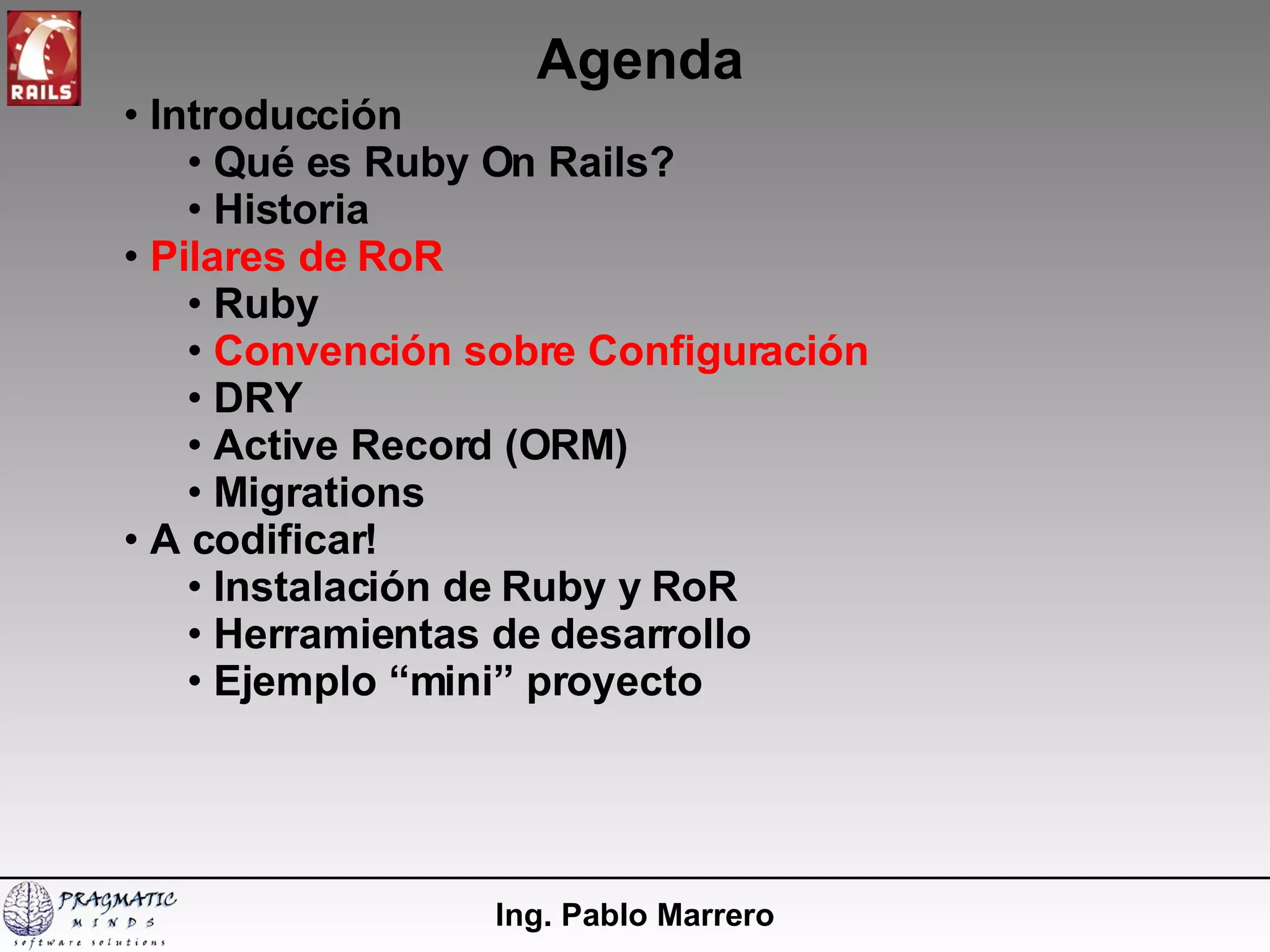 Agenda Ing. Pablo Marrero Introducción  Qué es Ruby On Rails? Historia Pilares de RoR Ruby Convención sobre Configuración DRY Active Record (ORM) Migrations A codificar! Instalación de Ruby y RoR  Herramientas de desarrollo Ejemplo “mini” proyecto 