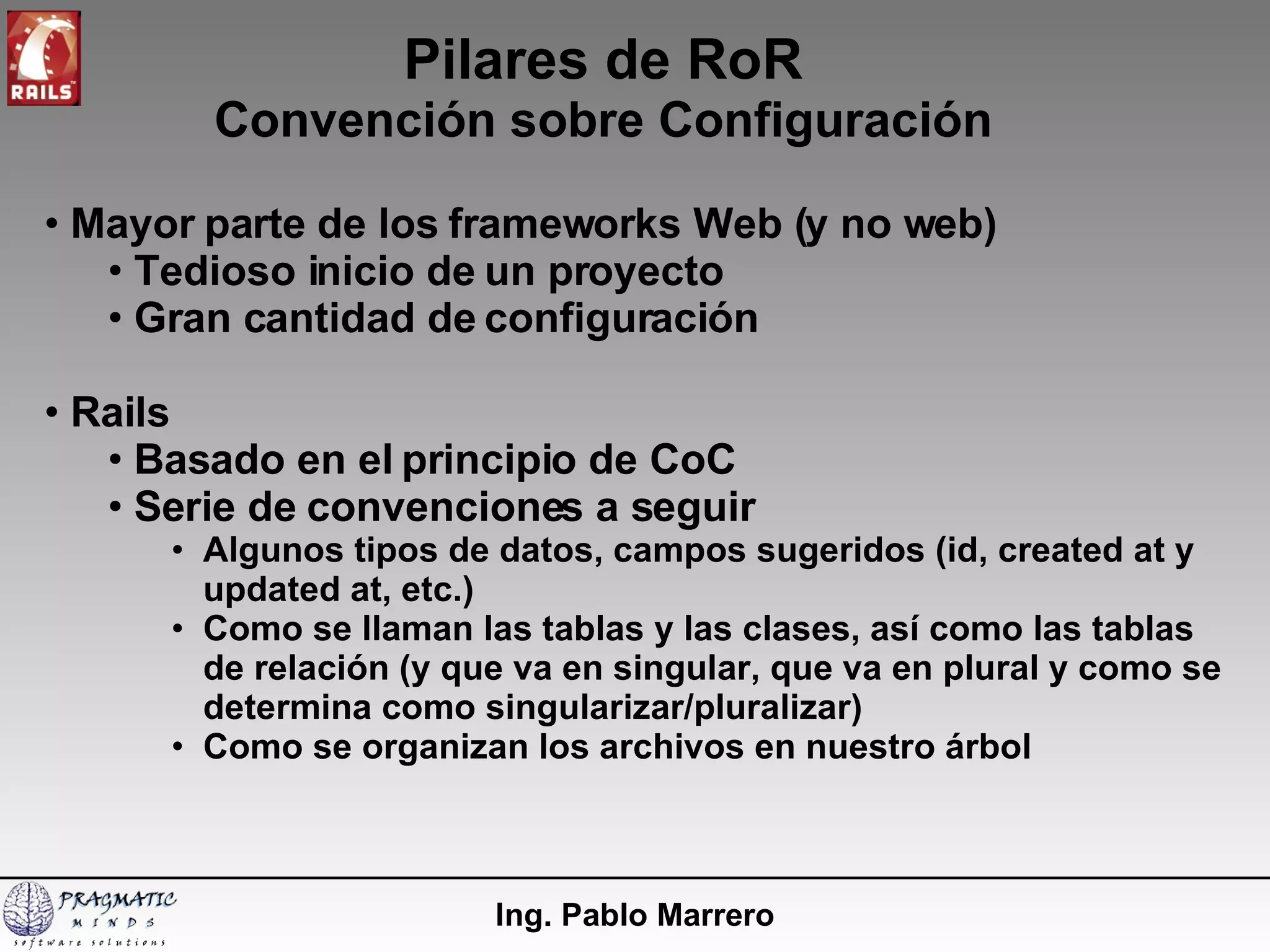 Pilares de RoR Convención sobre Configuración Ing. Pablo Marrero Mayor parte de los frameworks Web (y no web)  Tedioso inicio de un proyecto  Gran cantidad de configuración Rails Basado en el principio de CoC Serie de convenciones a seguir Algunos tipos de datos, campos sugeridos (id, created at y updated at, etc.) Como se llaman las  tablas y las clases, así como las tablas de relación (y que va en singular, que va en plural y como se determina como singularizar/pluralizar) Como se organizan los archivos en nuestro árbol 