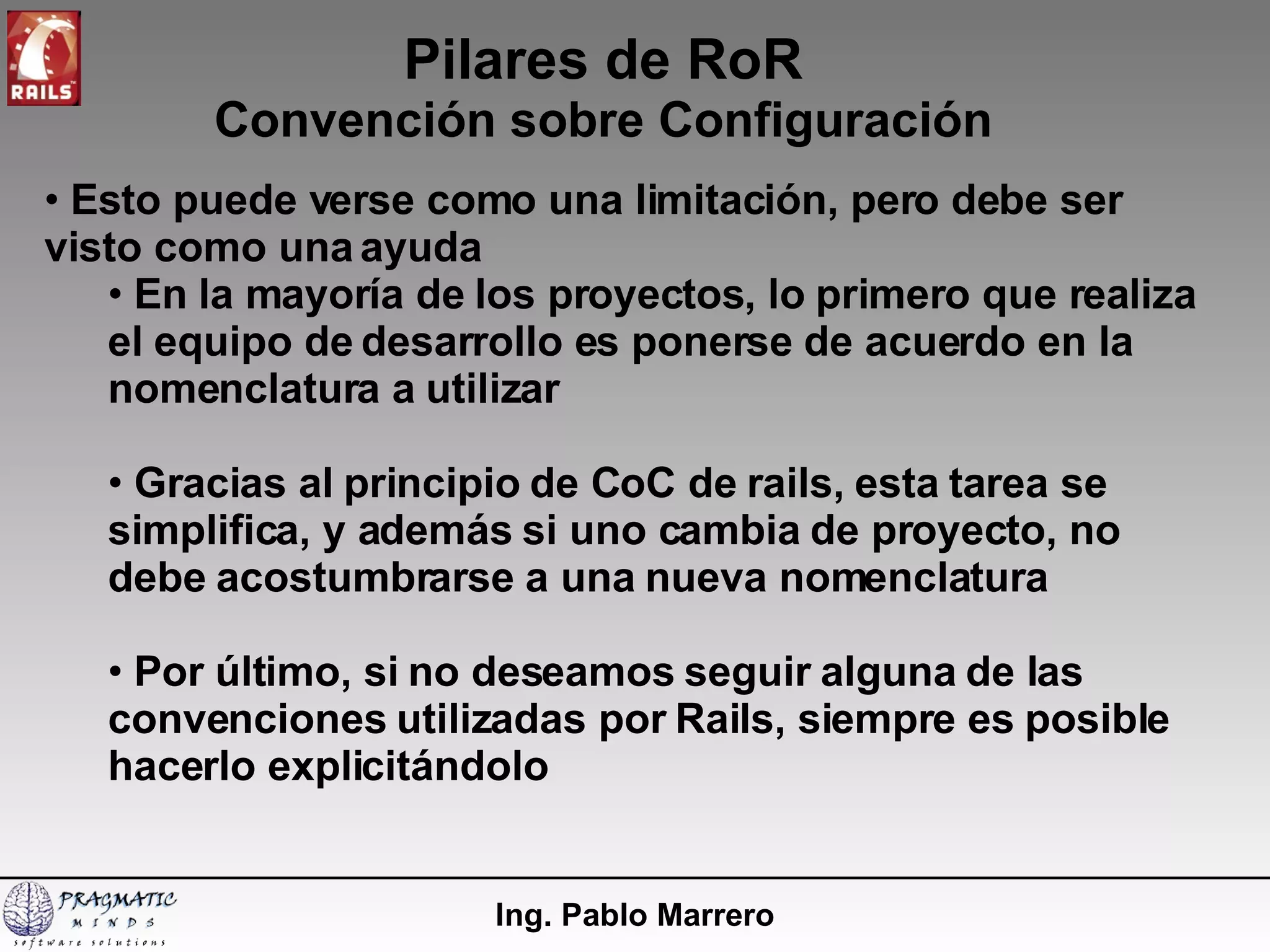 Pilares de RoR Convención sobre Configuración Ing. Pablo Marrero Esto puede verse como una limitación, pero debe ser visto como una ayuda En la mayoría de los proyectos, lo primero que realiza el equipo de desarrollo es ponerse de acuerdo en la nomenclatura a utilizar Gracias al principio de CoC de rails, esta tarea se simplifica, y además si uno cambia de proyecto, no debe acostumbrarse a una nueva nomenclatura Por último, si no deseamos seguir alguna de las convenciones utilizadas por Rails, siempre es posible hacerlo explicitándolo 