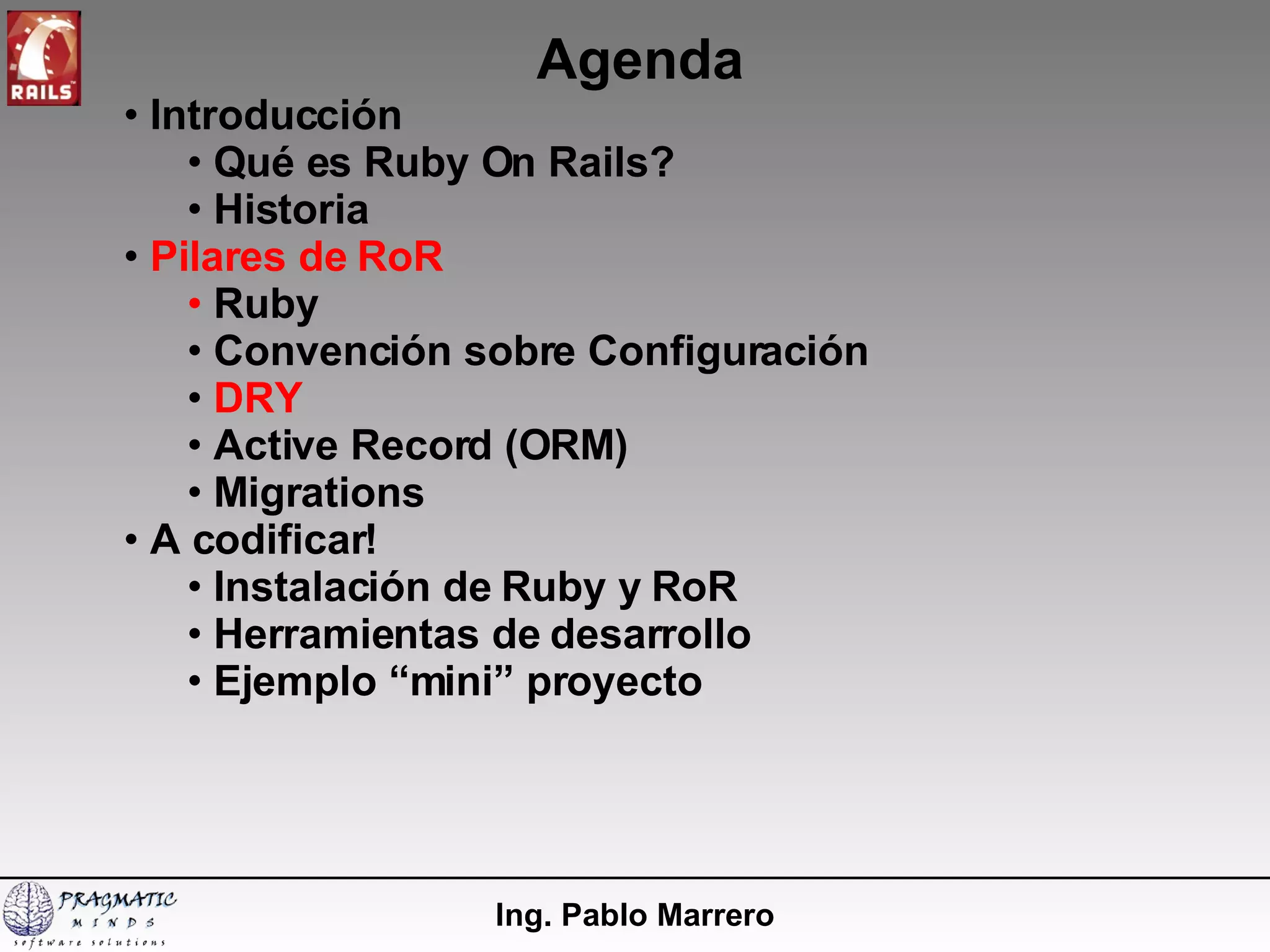 Agenda Ing. Pablo Marrero Introducción  Qué es Ruby On Rails? Historia Pilares de RoR Ruby Convención sobre Configuración DRY Active Record (ORM) Migrations A codificar! Instalación de Ruby y RoR  Herramientas de desarrollo Ejemplo “mini” proyecto 