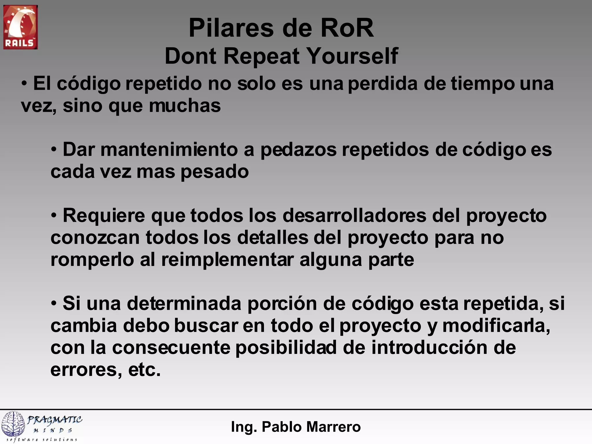 Pilares de RoR Dont Repeat Yourself Ing. Pablo Marrero El código repetido no solo es una perdida de tiempo una vez, sino que muchas Dar mantenimiento a pedazos repetidos de código es cada vez mas pesado Requiere que todos los desarrolladores del proyecto conozcan todos los detalles del proyecto para no romperlo al reimplementar alguna parte Si una determinada porción de código esta repetida, si cambia debo buscar en todo el proyecto y modificarla, con la consecuente posibilidad de introducción de errores, etc. 