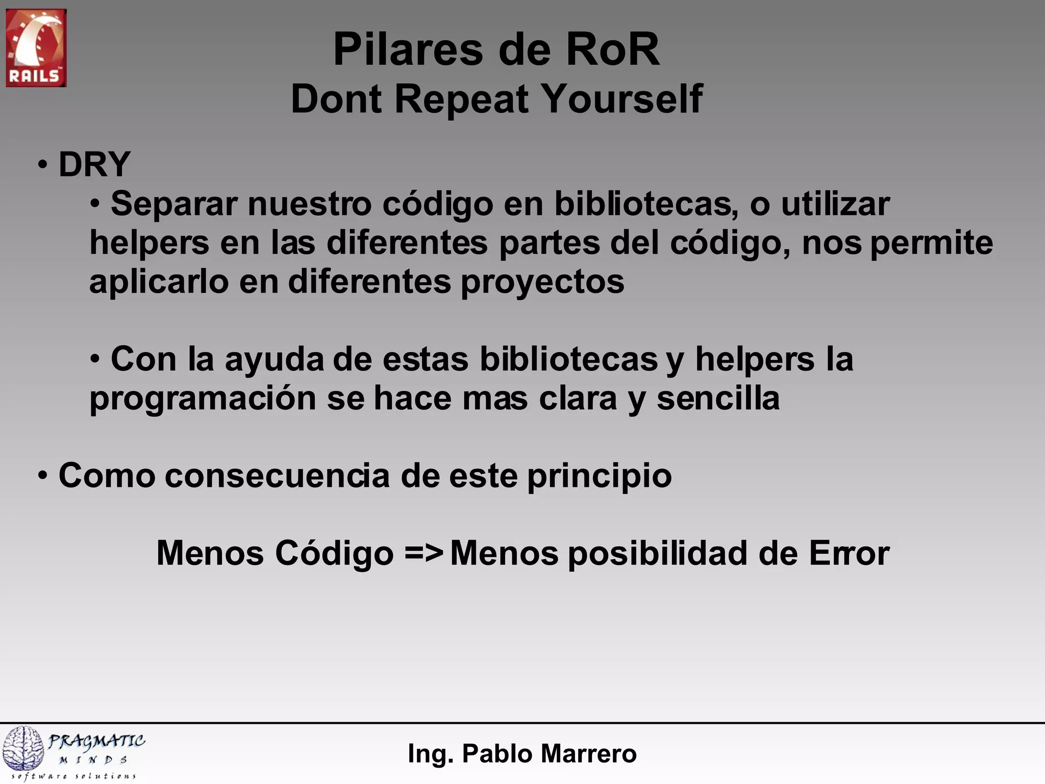 Pilares de RoR Dont Repeat Yourself Ing. Pablo Marrero DRY Separar nuestro código en bibliotecas, o utilizar helpers en las diferentes partes del código, nos permite aplicarlo en diferentes proyectos Con la ayuda de estas bibliotecas y helpers la programación se hace mas clara y sencilla Como consecuencia de este principio Menos Código => Menos posibilidad de Error 