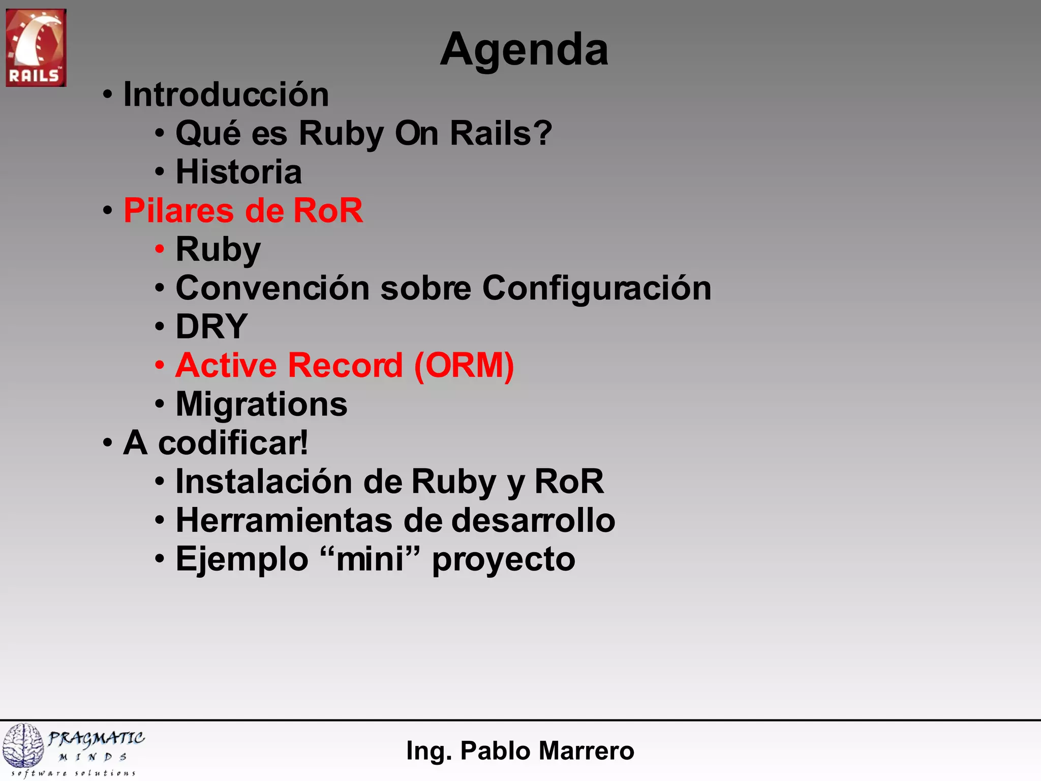 Agenda Ing. Pablo Marrero Introducción  Qué es Ruby On Rails? Historia Pilares de RoR Ruby Convención sobre Configuración DRY Active Record (ORM) Migrations A codificar! Instalación de Ruby y RoR  Herramientas de desarrollo Ejemplo “mini” proyecto 